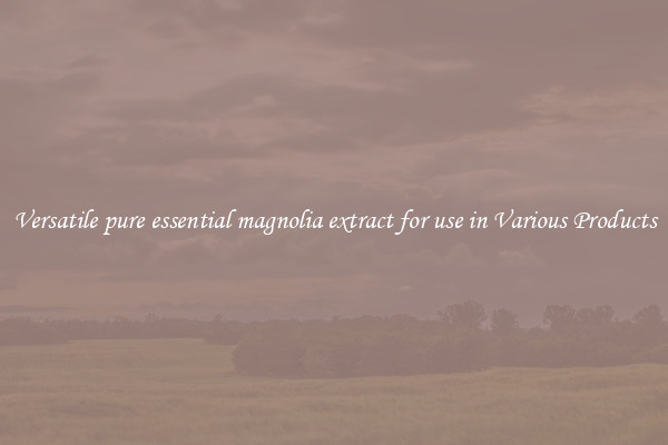 Versatile pure essential magnolia extract for use in Various Products