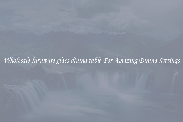 Wholesale furniture glass dining table For Amazing Dining Settings